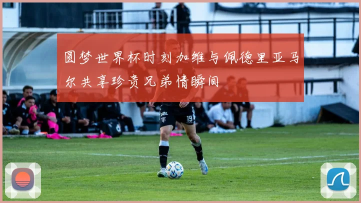 圆梦世界杯时刻加维与佩德里亚马尔共享珍贵兄弟情瞬间