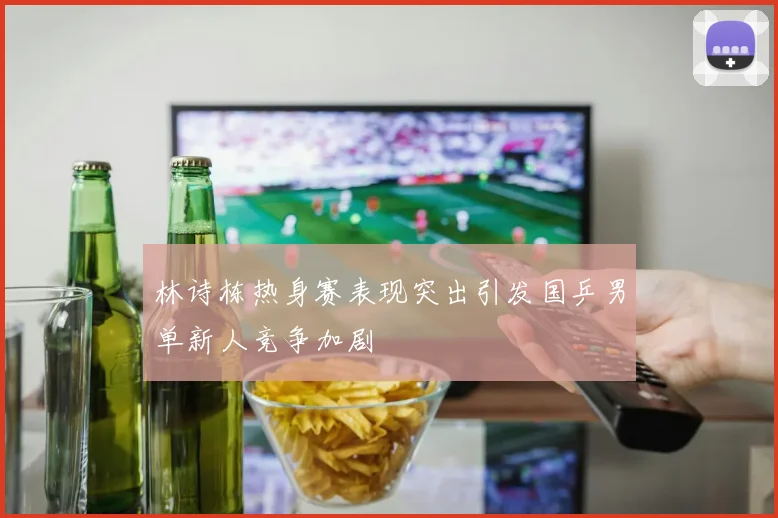 林诗栋热身赛表现突出引发国乒男单新人竞争加剧