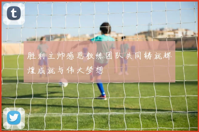 胜利主帅感恩教练团队共同铸就辉煌成就与伟大梦想