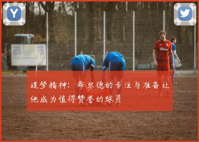 追梦精神：希尔德的专注与准备让他成为值得赞誉的球员
