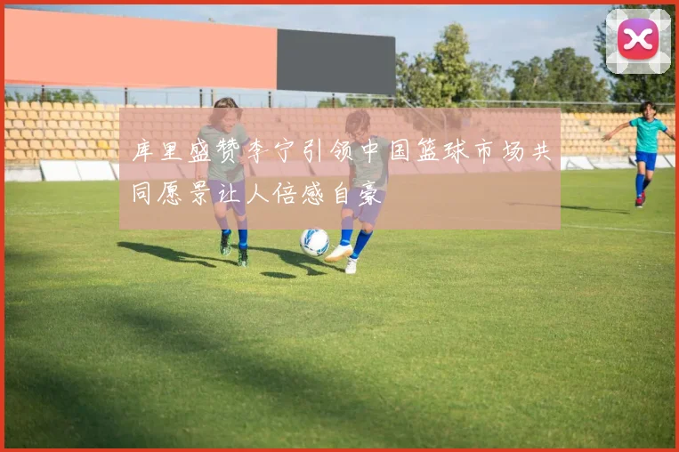 库里盛赞李宁引领中国篮球市场共同愿景让人倍感自豪