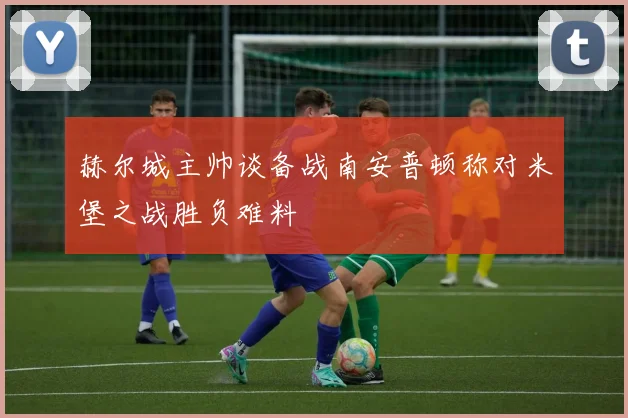 赫尔城主帅谈备战南安普顿称对米堡之战胜负难料