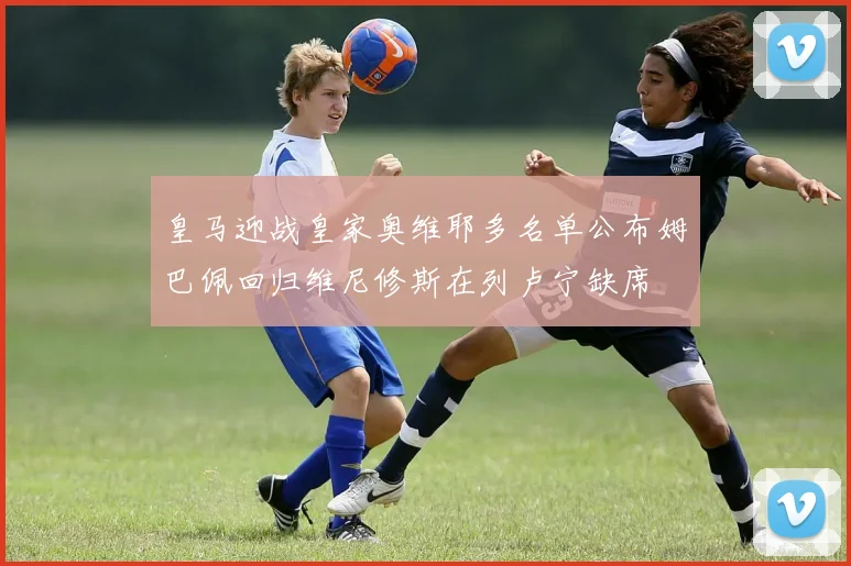 皇马迎战皇家奥维耶多名单公布姆巴佩回归维尼修斯在列卢宁缺席