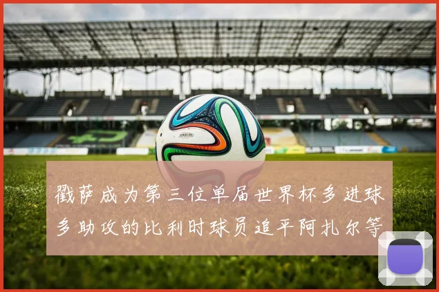 戳萨成为第三位单届世界杯多进球多助攻的比利时球员追平阿扎尔等传奇