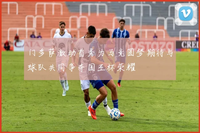 门多萨激动首秀为马竞圆梦期待与球队共同争夺国王杯荣耀