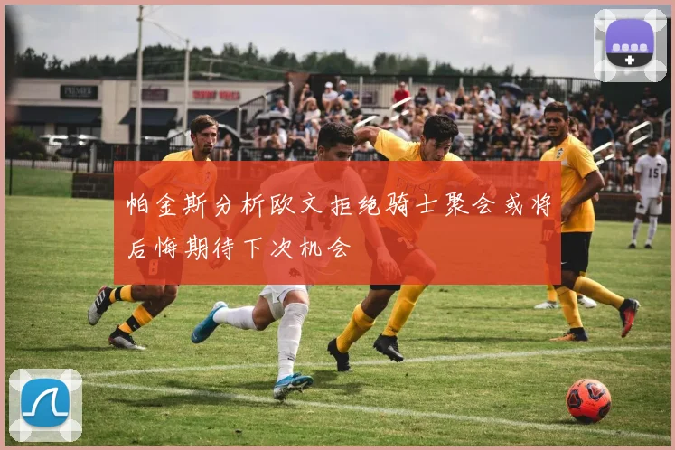 帕金斯分析欧文拒绝骑士聚会或将后悔期待下次机会