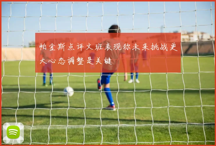 帕金斯点评文班表现称未来挑战更大心态调整是关键