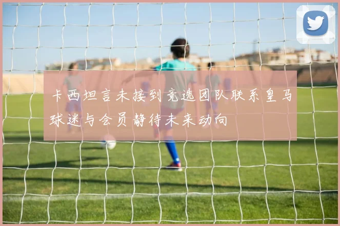 卡西坦言未接到竞选团队联系皇马球迷与会员静待未来动向