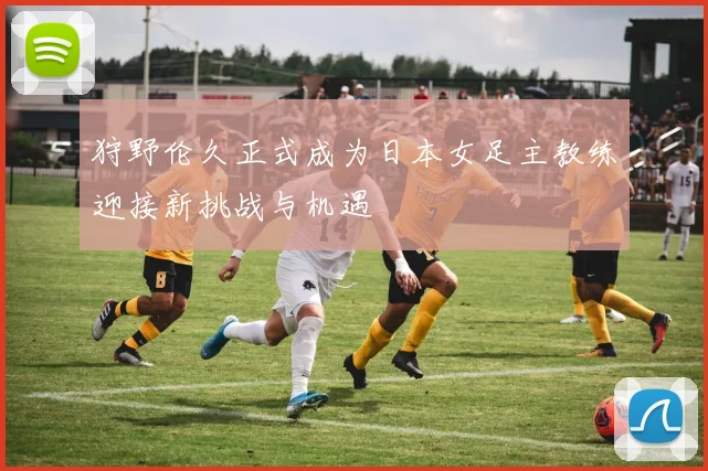 狩野伦久正式成为日本女足主教练迎接新挑战与机遇