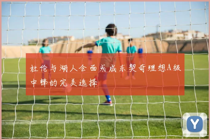 杜伦与湖人会面或成东契奇理想A级中锋的完美选择