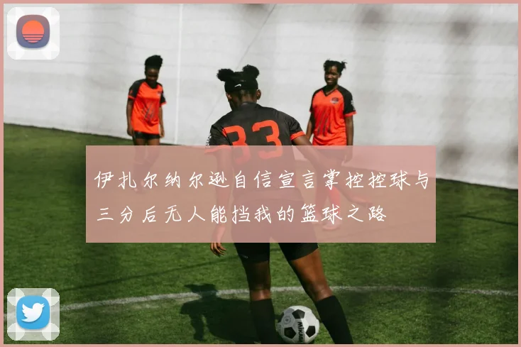 伊扎尔纳尔逊自信宣言掌控控球与三分后无人能挡我的篮球之路
