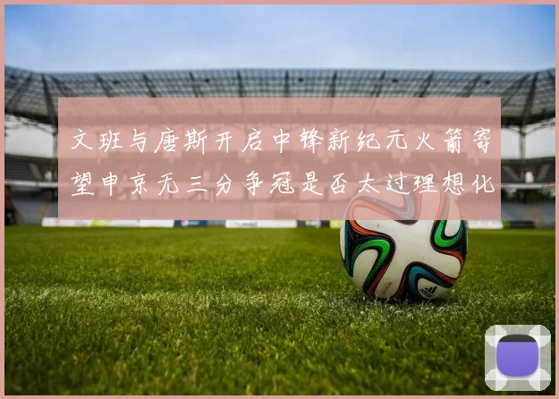 文班与唐斯开启中锋新纪元火箭寄望申京无三分争冠是否太过理想化