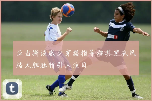 亚当斯谈威少穿搭指导称其穿衣风格大胆独特引人注目