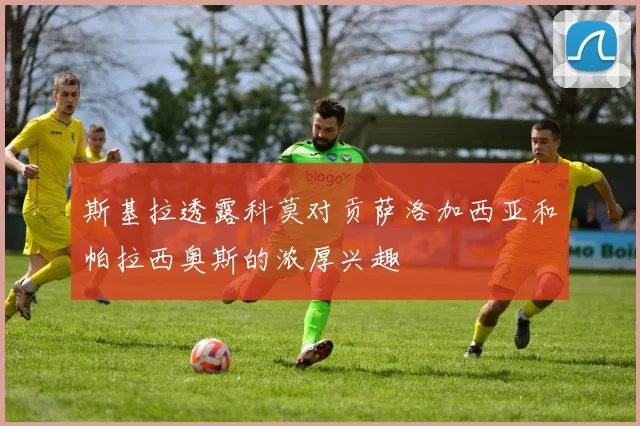 斯基拉透露科莫对贡萨洛加西亚和帕拉西奥斯的浓厚兴趣