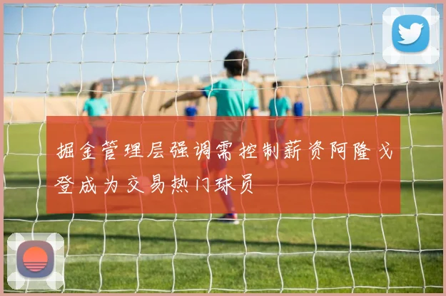 掘金管理层强调需控制薪资阿隆戈登成为交易热门球员