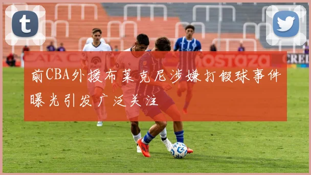 前CBA外援布莱克尼涉嫌打假球事件曝光引发广泛关注