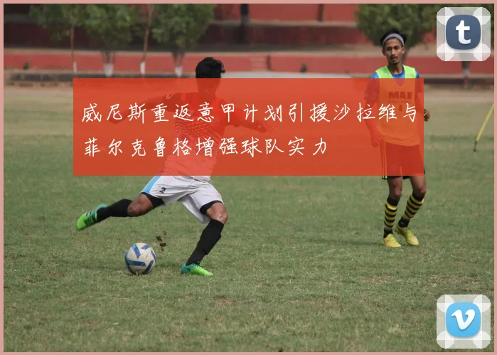 威尼斯重返意甲计划引援沙拉维与菲尔克鲁格增强球队实力