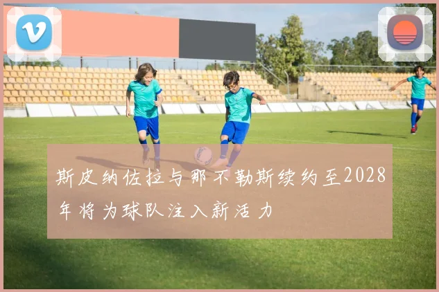 斯皮纳佐拉与那不勒斯续约至2028年将为球队注入新活力
