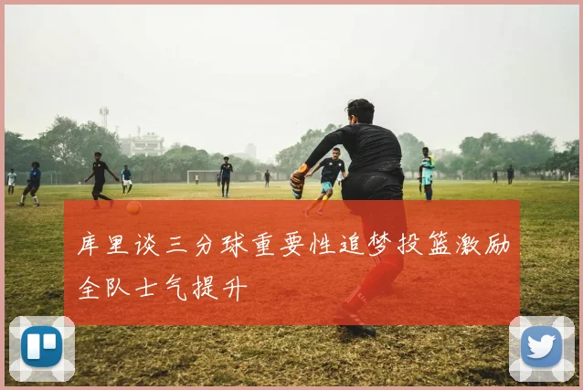 库里谈三分球重要性追梦投篮激励全队士气提升