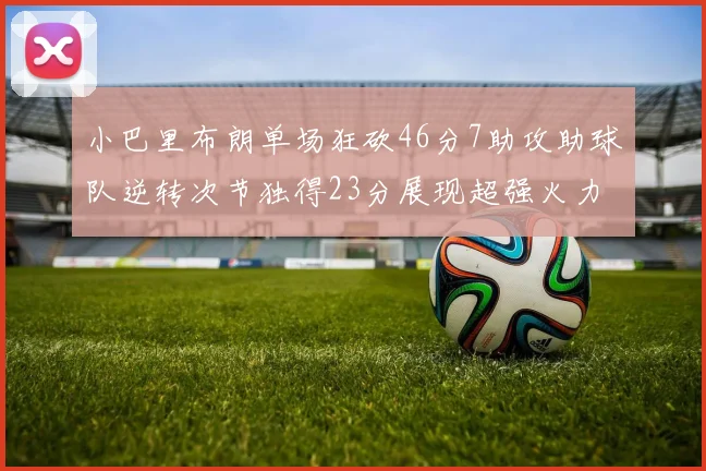小巴里布朗单场狂砍46分7助攻助球队逆转次节独得23分展现超强火力