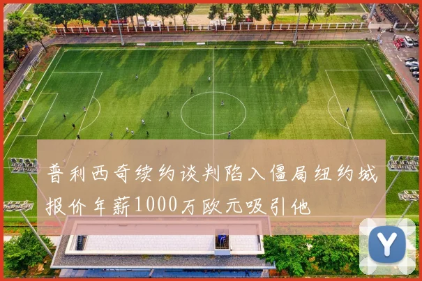 普利西奇续约谈判陷入僵局纽约城报价年薪1000万欧元吸引他