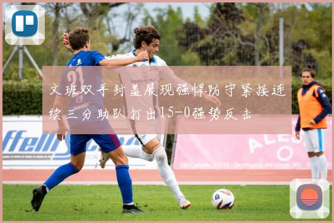 文班双手封盖展现强悍防守紧接连续三分助队打出15-0强势反击