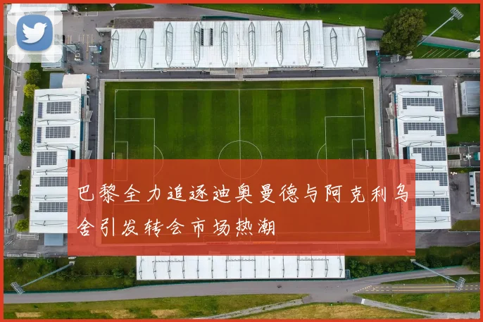 巴黎全力追逐迪奥曼德与阿克利乌舍引发转会市场热潮